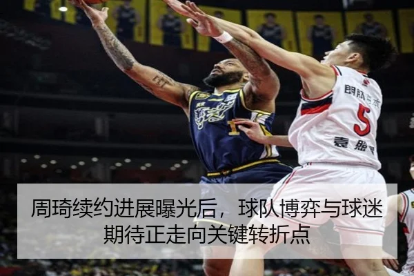 周琦续约进展曝光后，球队博弈与球迷期待正走向关键转折点